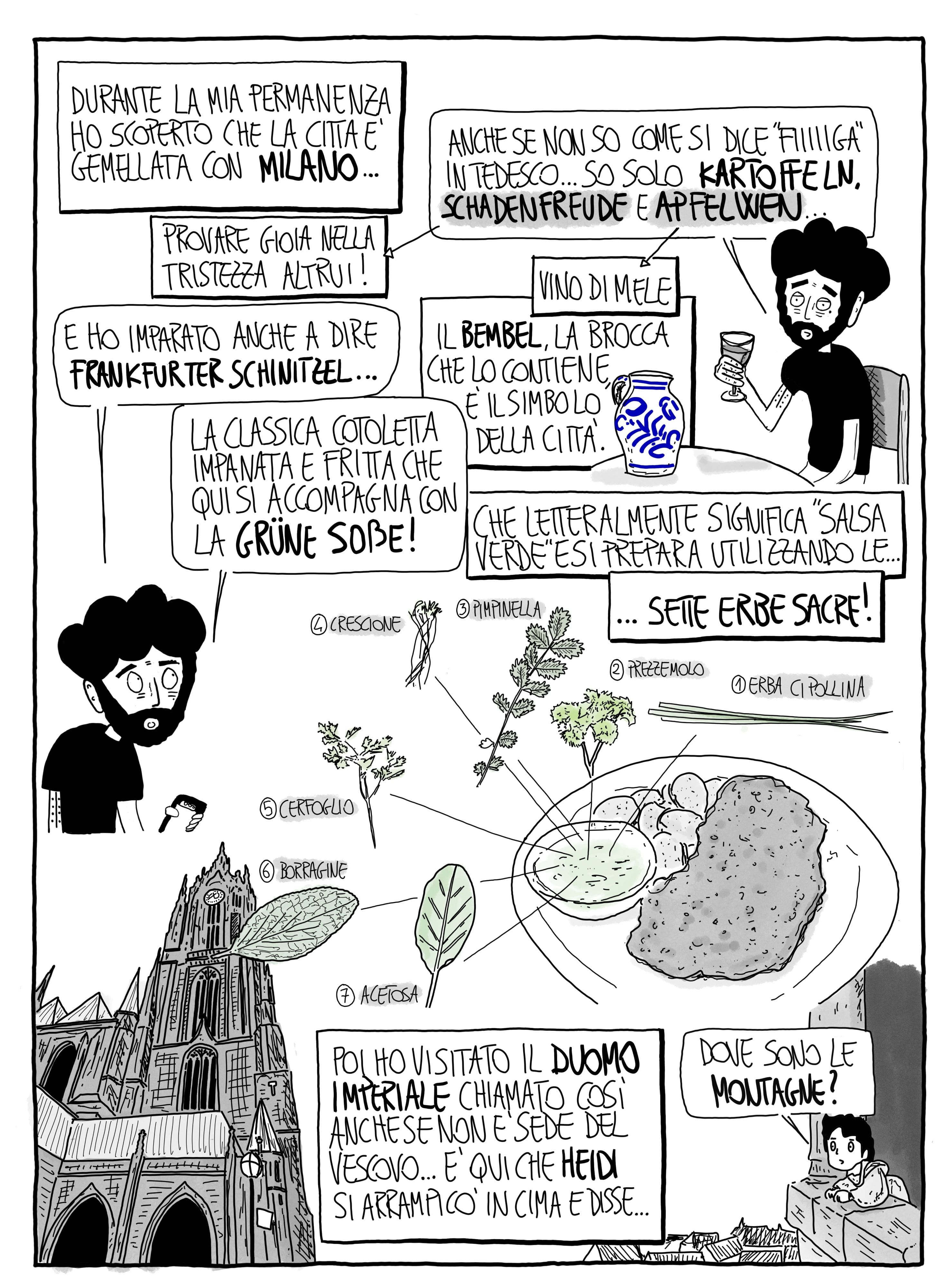 Durante la mia permanenza ho scoperto che la città è gemellata con Milano... Anche se non so come si dice "fiiiiga" in tedesco... so solo kartoffeln schadenfreude (provare gioia nella tristezza altrui) e apfelwen (vino di mele). E ho imparato anche a dire Frankfurter schnitzel... la classica cotoletta impanata e fritta che qui si accompagna con la grüne soße! Che letteralmente significa "salsa verde" e si prepara utilizzando le... sette erbe sacre!: erba cipollina, prezzemolo, pimpinella, crescione, cerfoglio, borragine, acetosa. Poi ho visitato il Duomo imperiale chiamato così anche se non è sede del vescovo... È qui che Heidi si arrampicò in cima e disse: "Dove sono le montagne?"