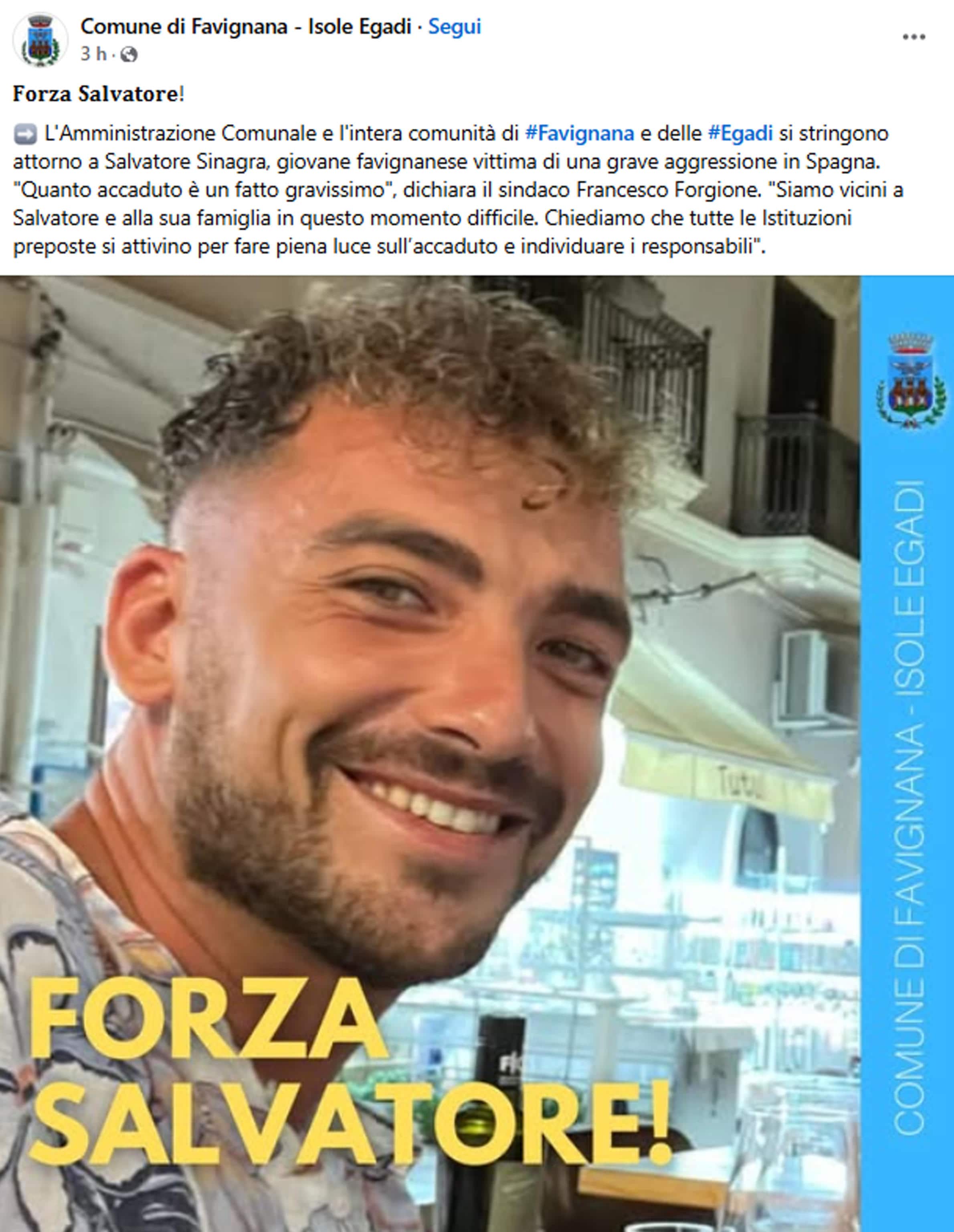 Aggredito in un bar a Lanzarote, nelle Canarie, durante un banale diverbio, da alcuni giorni è in coma in un ospedale di Las Palmas, con il cranio spaccato. Salvatore Sinagra, 30 anni, di Favignana, lotta tra la vita e la morte, vegliato dal padre Andrea, pescatore delle Egadi, mentre nulla si sa ancora degli aggressori, nonostante il locale abbia un impianto di videosorveglianza. Salvatore era uscito a fumare una sigaretta, quando qualcuno l'ha picchiato, probabilmente con una spranga o un tirapugni. Il giovane è stato sottoposto a un delicato intervento alla testa.
FACEBOOK COMUNE DI FAVIGNANA-ISOLE EGADI
+++ATTENZIONE LA FOTO NON PUO' ESSERE PUBBLICATA O RIPRODOTTA SENZA L'AUTORIZZAZIONE DELLA FONTE DI ORIGINE CUI SI RINVIA+++ NPK +++