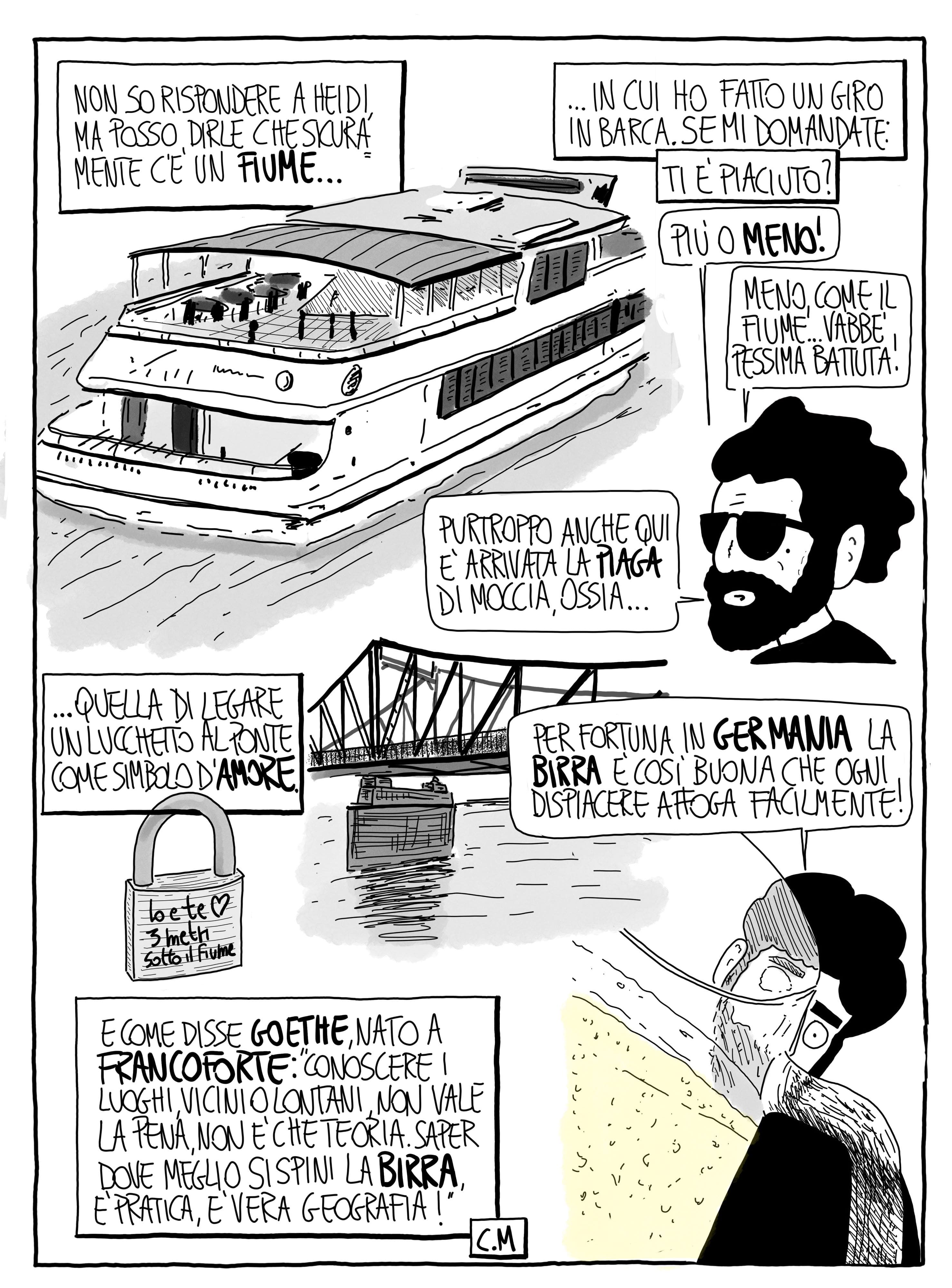 Non so rispondere a Heidi, ma posso dirle che sicuramente c'è un fiume... in cui ho fatto un giro in barca. Se mi domandate: ti è piaciuto? Più o meno! Meno, come il fiume... Vabbè, pessima battuta! Purtroppo anche qui è arrivata la piaga di Moccia, ossia... quella di legare un lucchetto al ponte come simbolo d'amore. Per fortuna in Germania la birra è così buona che ogni dispiacere affoga facilmente! E come disse Goethe, nato a Francoforte: "Conoscere i luoghi, vicini o lontani, non vale la pena, non è che teoria. Saper dove meglio si spini la birra, è pratica, è vera geografia!"