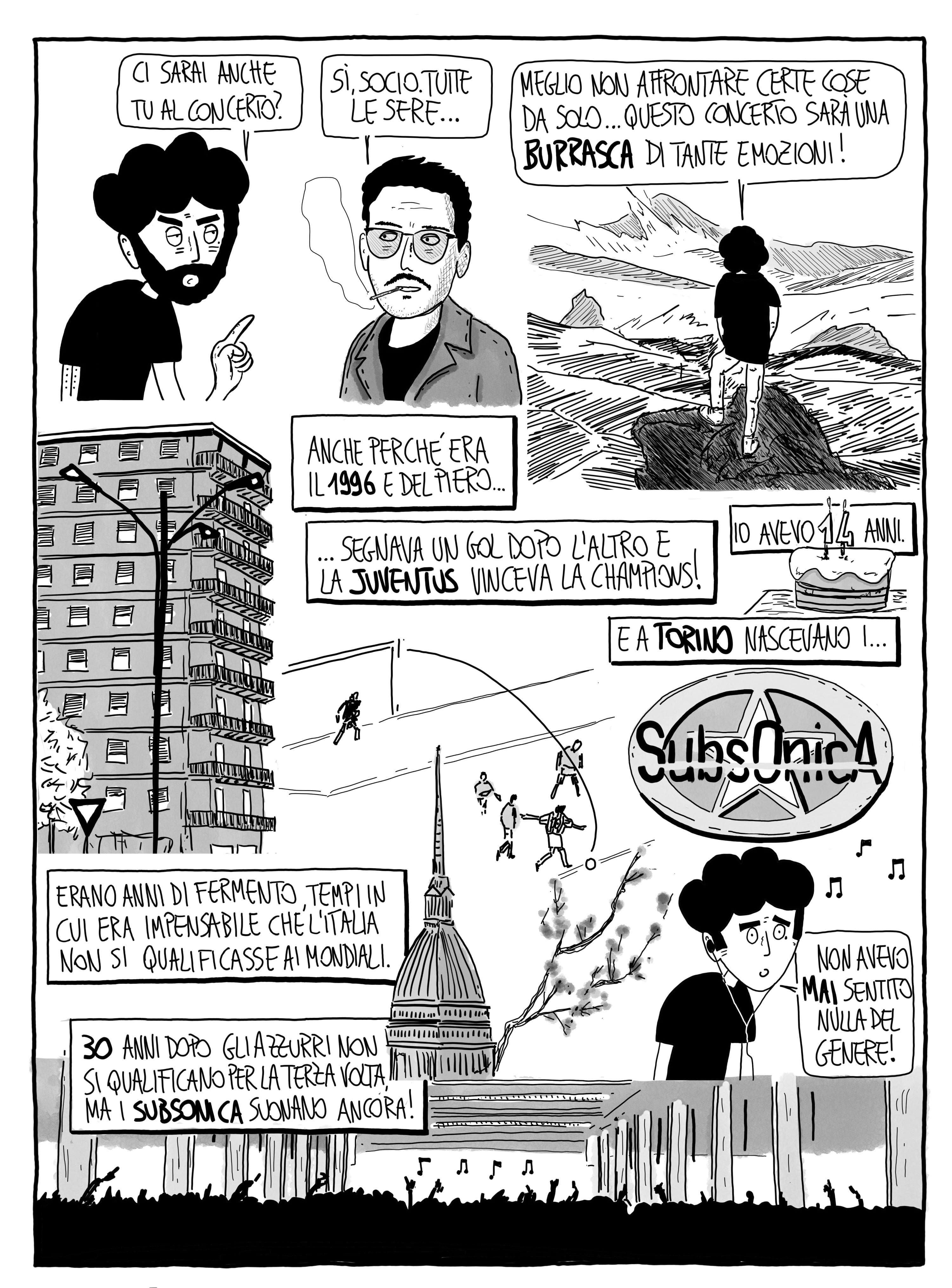 Ci sarai anche tu al concerto? Sì, socio. Tutte le sere... Meglio non affrontare certe cose da solo... questo concerto sarà una burrasca di emozioni! Anche perché era il 1996 e Del Piero segnava un gol dopo l'altro e la Juventus vinceva la Champions! Io avevo 14 anni e a Torino nascevano i Subsonica. Non avevo mai sentito nulla del genere! Erano anni di fermento, tempi in cui era impensabile che l'Italia non si qualificasse ai Mondiali. 30 anni dopo gli Azzurri non si qualificano per la terza volta ma i Subsonica suonano ancora!