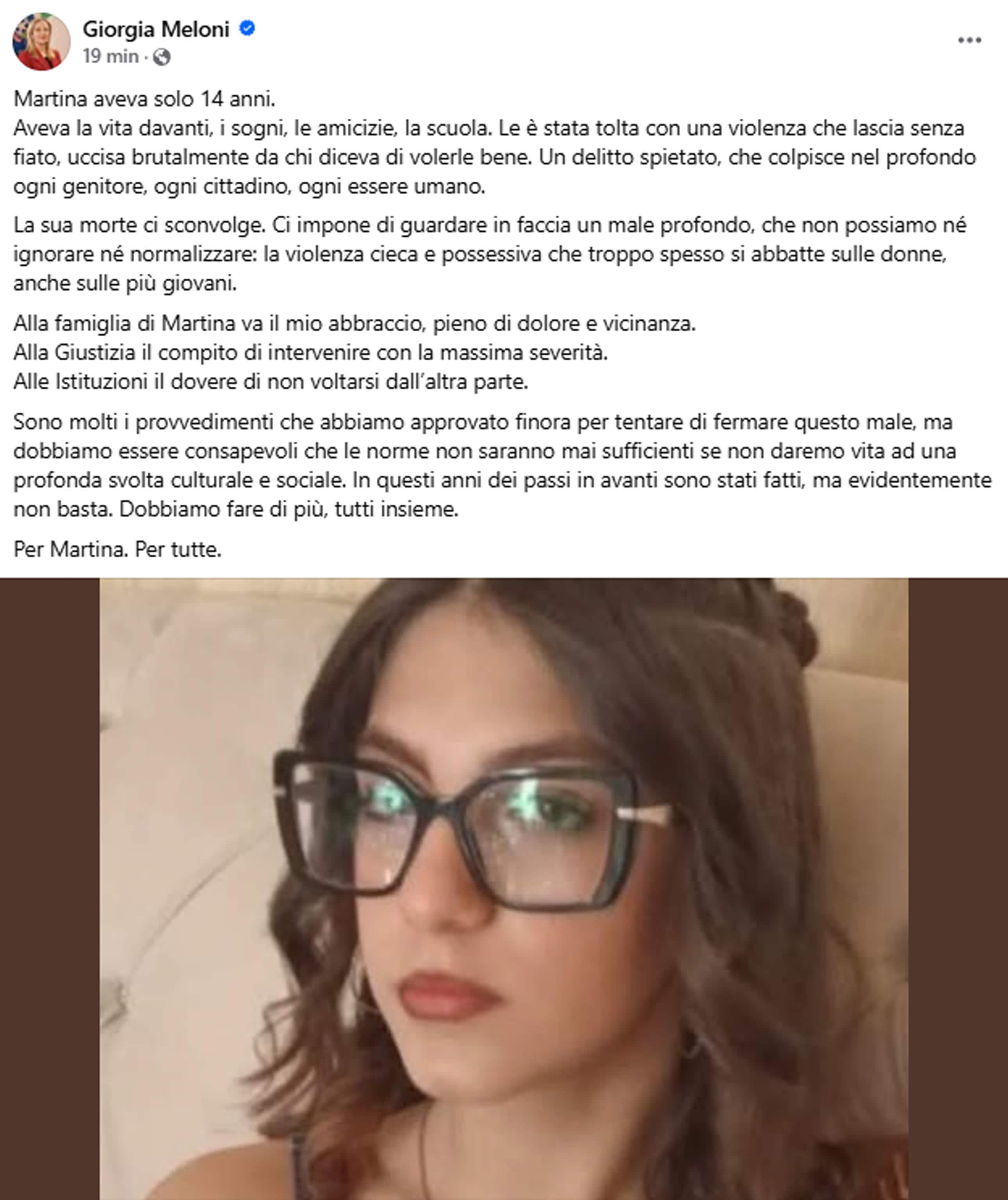"Alla famiglia di Martina va il mio abbraccio, pieno di dolore e vicinanza. Alla Giustizia il compito di intervenire con la massima severità. Alle Istituzioni il dovere di non voltarsi dall'altra parte. Sono molti i provvedimenti che abbiamo approvato finora per tentare di fermare questo male, ma dobbiamo essere consapevoli che le norme non saranno mai sufficienti se non daremo vita ad una profonda svolta culturale e sociale. In questi anni dei passi in avanti sono stati fatti, ma evidentemente non basta. Dobbiamo fare di più, tutti insieme. Per Martina. Per tutte". Lo afferma sui social la premier Giorgia Meloni commentando l'omicidio della 14enne di Afragola (Napoli), "un delitto spietato, che colpisce nel profondo ogni genitore, ogni cittadino, ogni essere umano".
FACEBOOK GIORGIA MELONI
+++ ATTENZIONE LA FOTO NON PUO' ESSERE PUBBLICATA O RIPRODOTTA SENZA L'AUTORIZZAZIONE DELLA FONTE DI ORIGINE CUI SI RINVIA+++ NPK +++