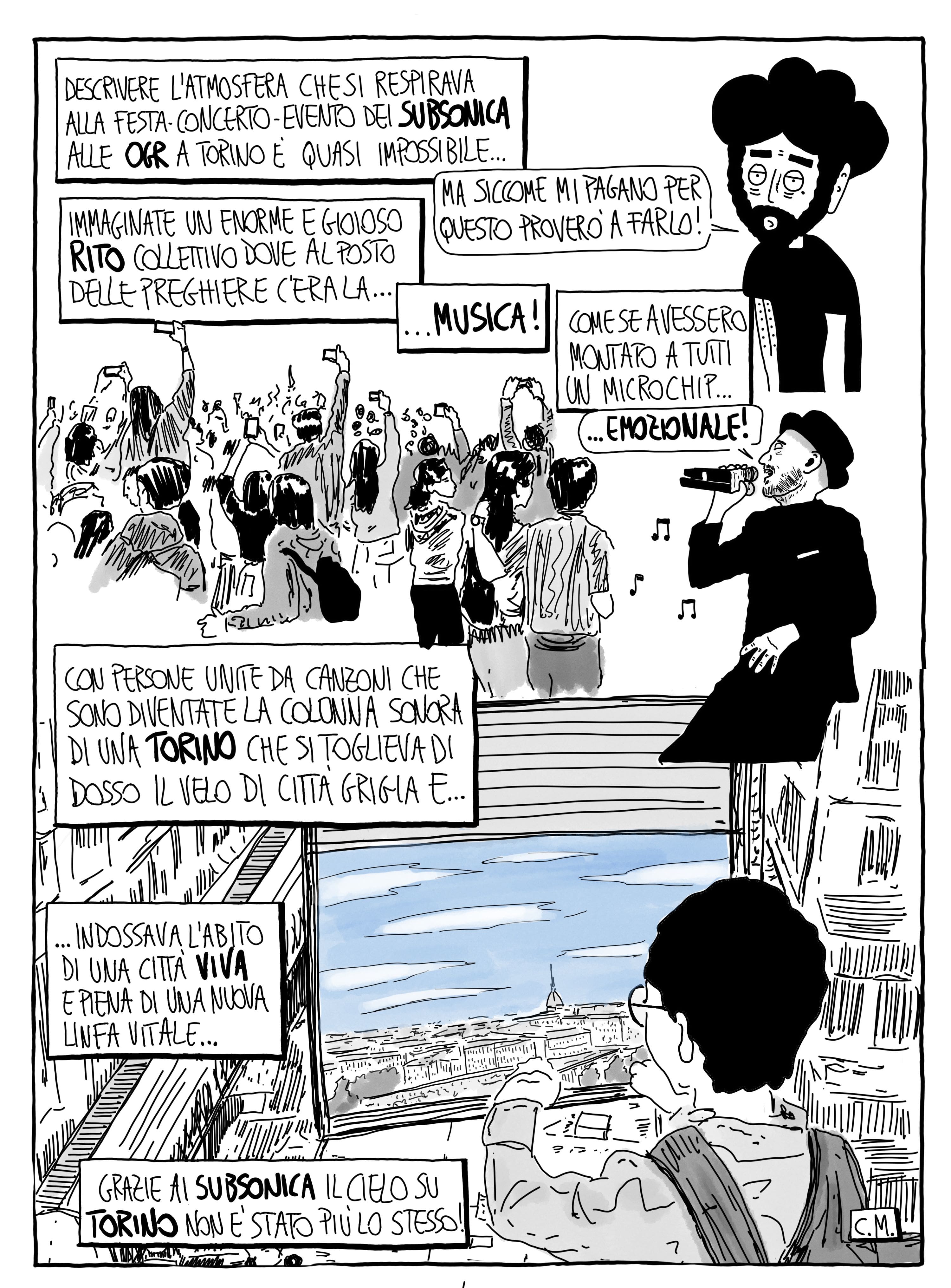 Descrivere l'atmosfera che si respirava alla festa-concerto-evento dei Subsonica alle OGR a Torino è quasi impossibile... Ma siccome mi pagano per questo proverò a farlo! Immaginate un enorme e gioioso rito collettivo dove al posto delle preghiere c'era la musica! Come se avessero montato a tutti un microchip emozionale! Con persone unite da canzoni che sono diventate la colonna sonora di una Torino che si toglieva di dosso il velo di città grigia e indossava l'abito di una città viva e piena di una nuova linfa vitale... Grazie ai Subsonica il cielo su Torino non è stato più lo stesso!